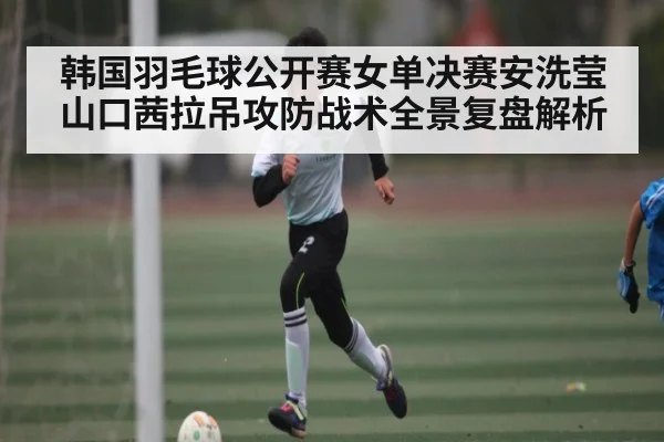 韩国羽毛球公开赛女单决赛安洗莹山口茜拉吊攻防战术全景复盘解析