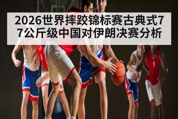 2026世界摔跤锦标赛古典式77公斤级中国对伊朗决赛分析